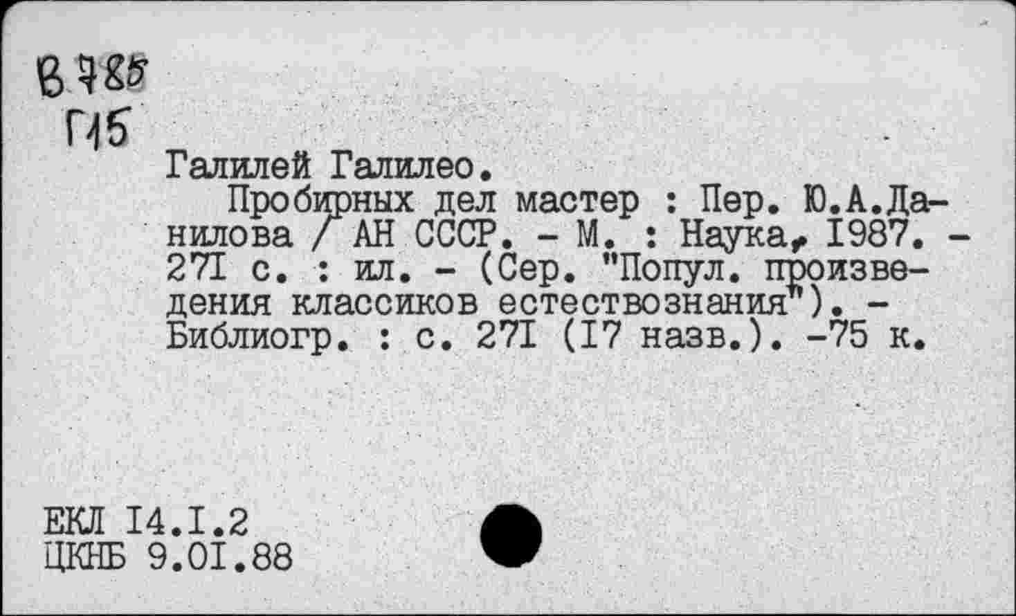 ﻿8.W
Галилей Галилео,
Пробирных дел мастер : Пер. Ю.А.Да нилова / АН СССР. - М. : Наука, 1987. 271 с. : ил. - (Сер. "Попул. произведения классиков естествознания’’). -Библиогр. : с. 271 (17 назв.). -75 к.
ЕКЛ 14.1.2
ЦКНБ 9.01.88